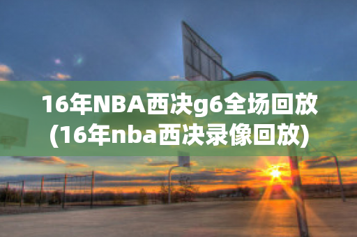 16年NBA西决g6全场回放(16年nba西决录像回放)