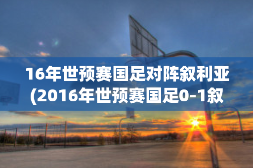 16年世预赛国足对阵叙利亚(2016年世预赛国足0-1叙利亚)