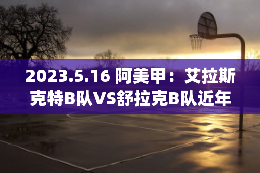 2023.5.16 阿美甲：艾拉斯克特B队VS舒拉克B队近年成绩(艾拉斯克特vs阿拉木图凯拉特)