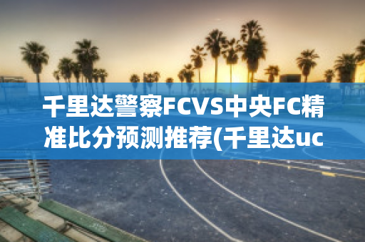 千里达警察FCVS中央FC精准比分预测推荐(千里达uci)