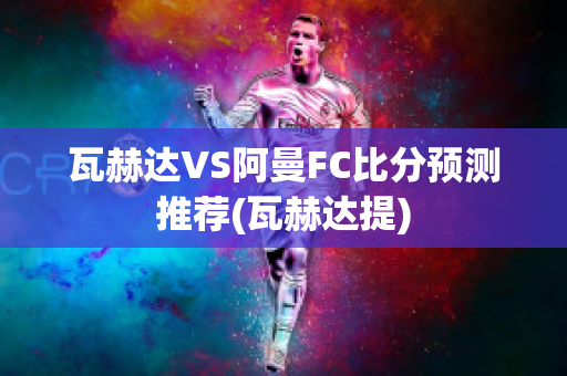 瓦赫达VS阿曼FC比分预测推荐(瓦赫达提)