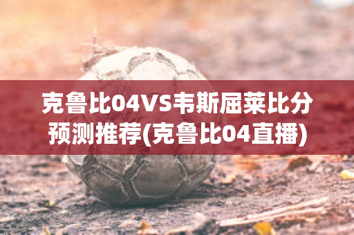 克鲁比04VS韦斯屈莱比分预测推荐(克鲁比04直播)