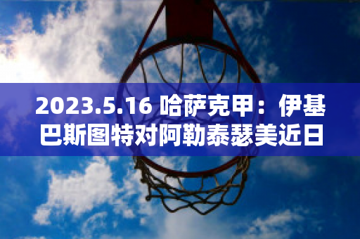 2023.5.16 哈萨克甲：伊基巴斯图特对阿勒泰瑟美近日赛程