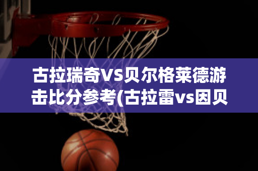 古拉瑞奇VS贝尔格莱德游击比分参考(古拉雷vs因贝莱扎)