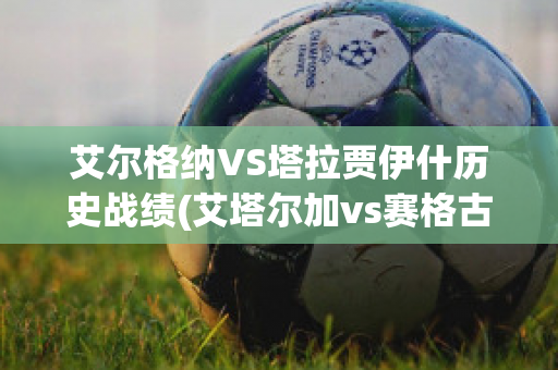 艾尔格纳VS塔拉贾伊什历史战绩(艾塔尔加vs赛格古)