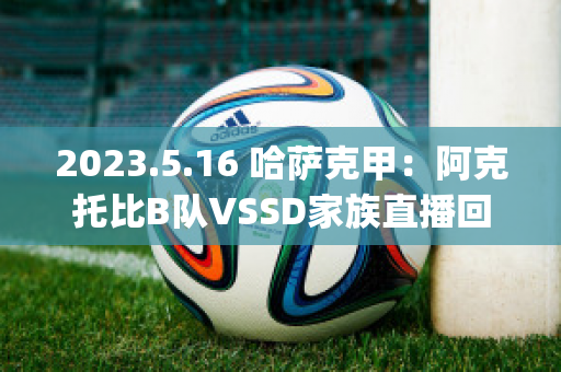 2023.5.16 哈萨克甲：阿克托比B队VSSD家族直播回放(阿克套(哈萨克斯坦))