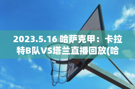 2023.5.16 哈萨克甲：卡拉特B队VS塔兰直播回放(哈塔斯堡vs卡拉古拉克)