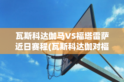 瓦斯科达伽马VS福塔雷萨近日赛程(瓦斯科达伽对福塔雷萨)