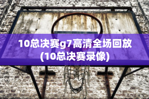 10总决赛g7高清全场回放(10总决赛录像)