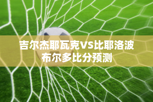 吉尔杰耶瓦克VS比耶洛波布尔多比分预测