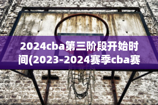 2024cba第三阶段开始时间(2023-2024赛季cba赛程表)