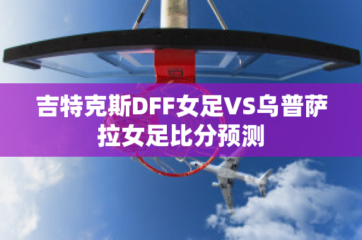 吉特克斯DFF女足VS乌普萨拉女足比分预测