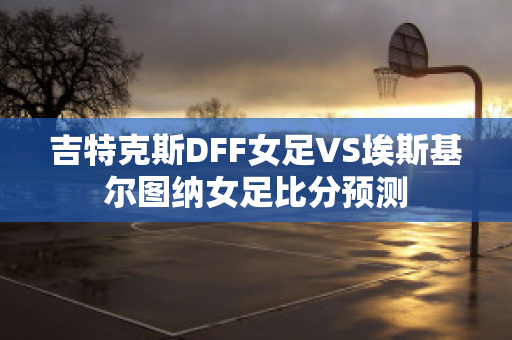 吉特克斯DFF女足VS埃斯基尔图纳女足比分预测