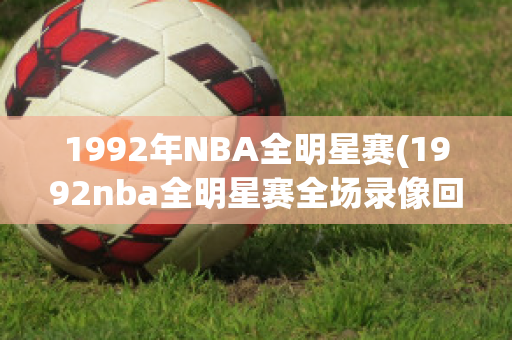 1992年NBA全明星赛(1992nba全明星赛全场录像回放)