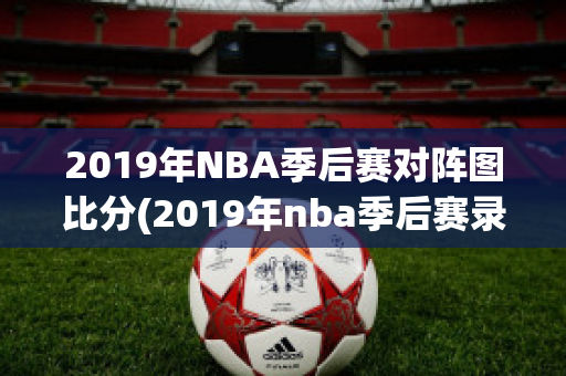 2019年NBA季后赛对阵图比分(2019年nba季后赛录像回放)