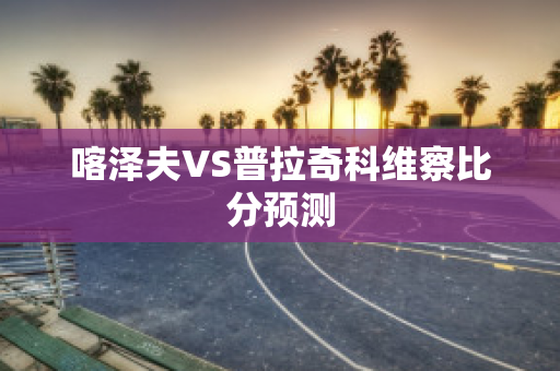 喀泽夫VS普拉奇科维察比分预测