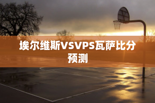 埃尔维斯VSVPS瓦萨比分预测