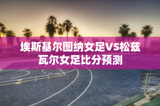 埃斯基尔图纳女足VS松兹瓦尔女足比分预测