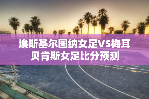 埃斯基尔图纳女足VS梅耳贝肯斯女足比分预测