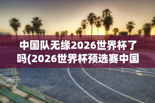 中国队无缘2026世界杯了吗(2026世界杯预选赛中国队赛程)