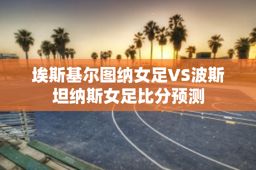 埃斯基尔图纳女足VS波斯坦纳斯女足比分预测