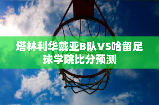 塔林利华戴亚B队VS哈留足球学院比分预测