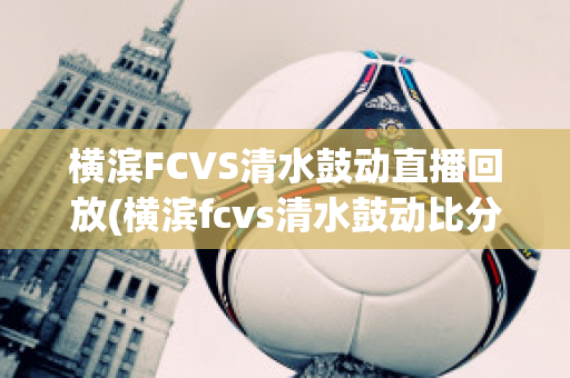 横滨FCVS清水鼓动直播回放(横滨fcvs清水鼓动比分预测)