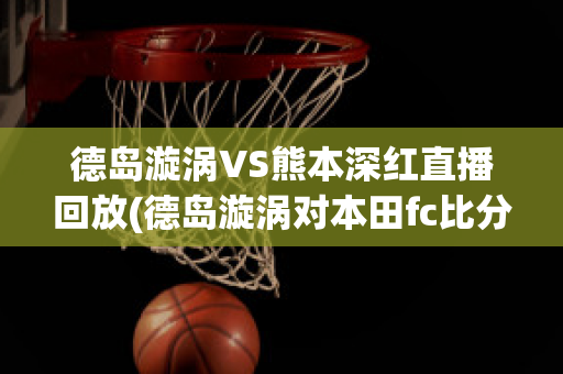 德岛漩涡VS熊本深红直播回放(德岛漩涡对本田fc比分预测)