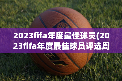 2023fifa年度最佳球员(2023fifa年度最佳球员评选周期)