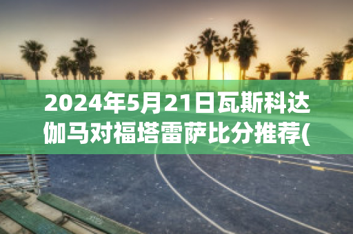 2024年5月21日瓦斯科达伽马对福塔雷萨比分推荐(瓦斯科达伽马vs)