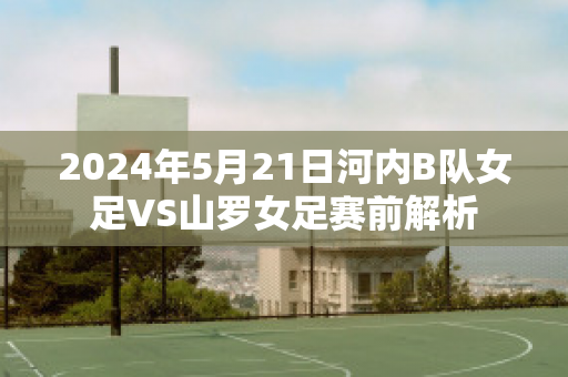 2024年5月21日河内B队女足VS山罗女足赛前解析