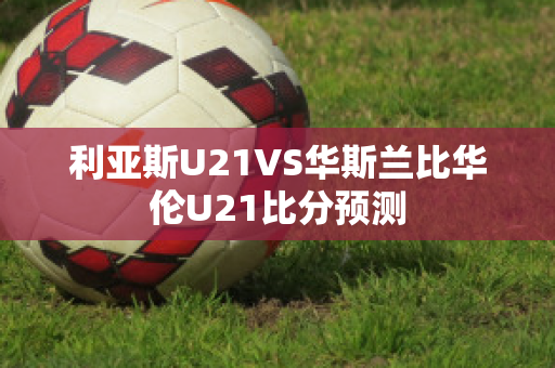 利亚斯U21VS华斯兰比华伦U21比分预测