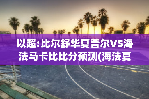 以超:比尔舒华夏普尔VS海法马卡比比分预测(海法夏普尔足球俱乐部)