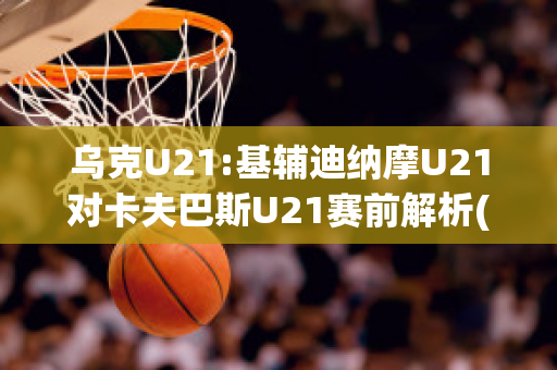 乌克U21:基辅迪纳摩U21对卡夫巴斯U21赛前解析(基辅迪纳摩主帅)