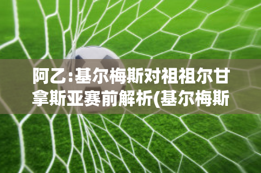 阿乙:基尔梅斯对祖祖尔甘拿斯亚赛前解析(基尔梅斯vs阿尔米兰提布朗)