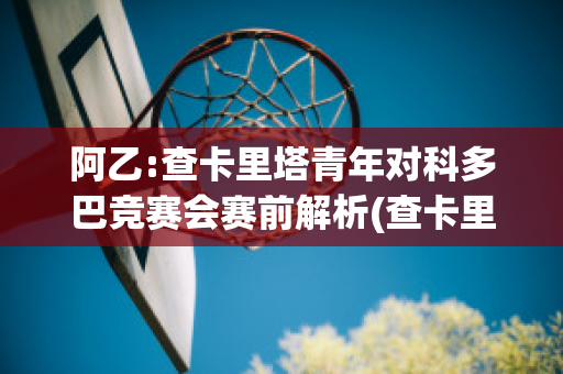 阿乙:查卡里塔青年对科多巴竞赛会赛前解析(查卡里塔斯vs国家报队)