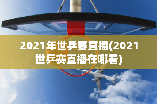 2021年世乒赛直播(2021世乒赛直播在哪看)