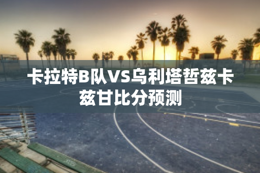 卡拉特B队VS乌利塔哲兹卡兹甘比分预测