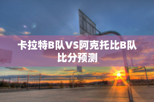 卡拉特B队VS阿克托比B队比分预测