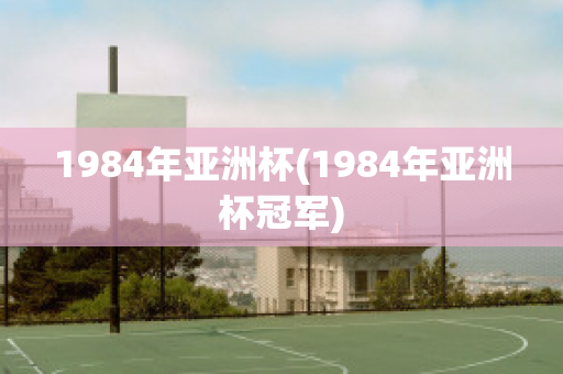 1984年亚洲杯(1984年亚洲杯冠军)