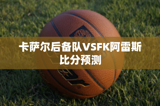 卡萨尔后备队VSFK阿雷斯比分预测