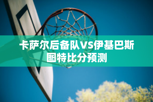 卡萨尔后备队VS伊基巴斯图特比分预测