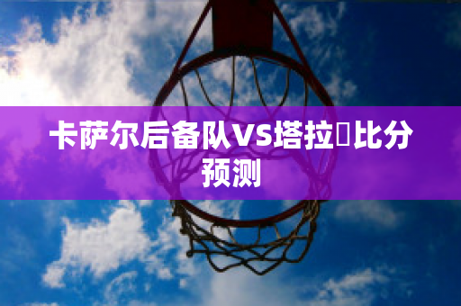 卡萨尔后备队VS塔拉茲比分预测