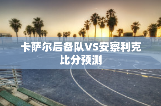 卡萨尔后备队VS安察利克比分预测