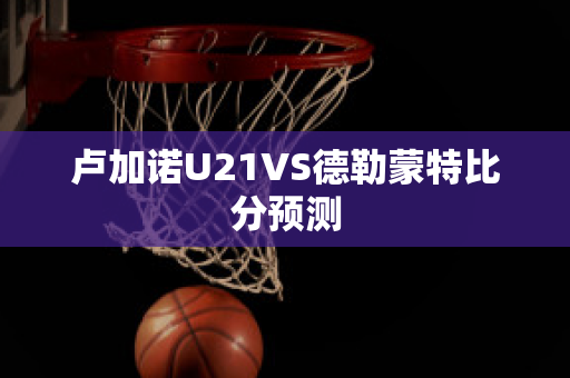 卢加诺U21VS德勒蒙特比分预测