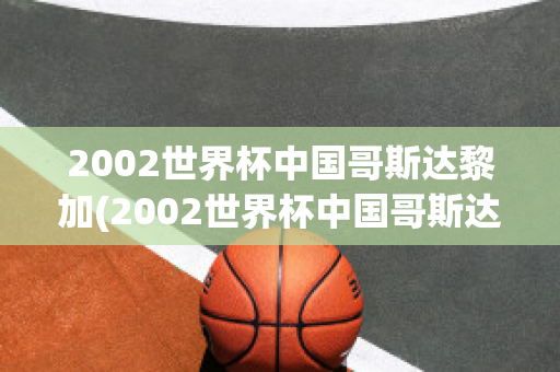 2002世界杯中国哥斯达黎加(2002世界杯中国哥斯达黎加回放央视)