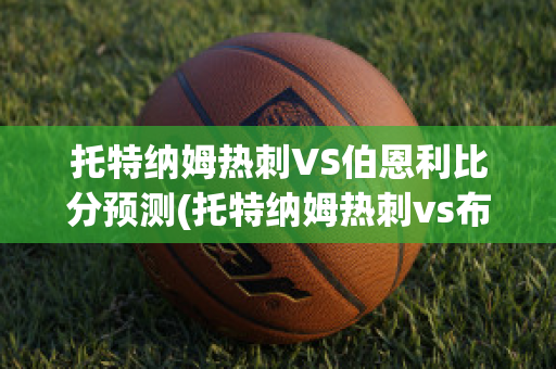 托特纳姆热刺VS伯恩利比分预测(托特纳姆热刺vs布莱顿)