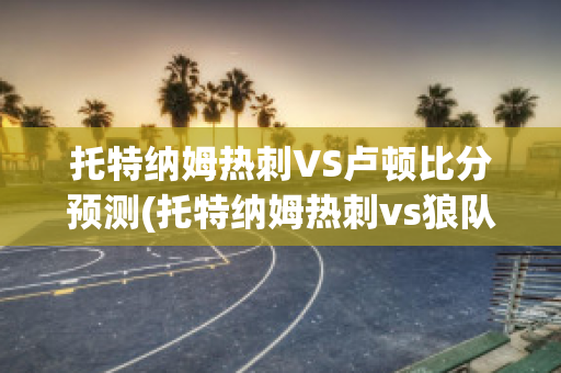 托特纳姆热刺VS卢顿比分预测(托特纳姆热刺vs狼队)