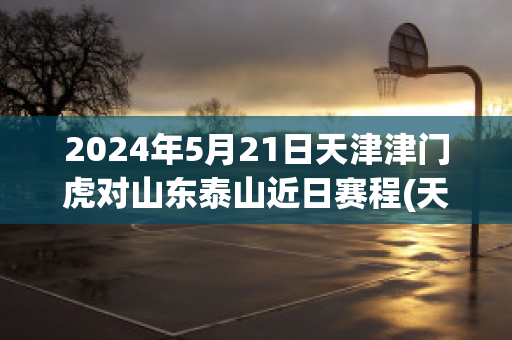 2024年5月21日天津津门虎对山东泰山近日赛程(天津津门虎对河北首发)