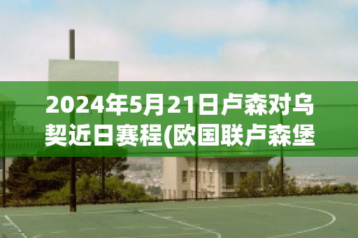 2024年5月21日卢森对乌契近日赛程(欧国联卢森堡对塞浦路斯)